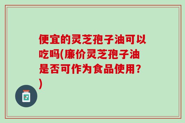 便宜的灵芝孢子油可以吃吗(廉价灵芝孢子油是否可作为食品使用？)
