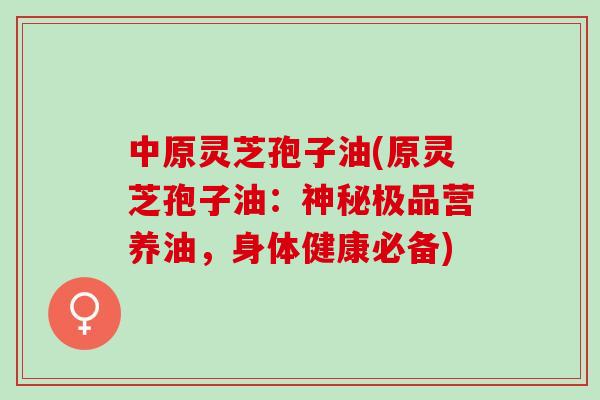 中原灵芝孢子油(原灵芝孢子油：神秘极品营养油，身体健康必备)