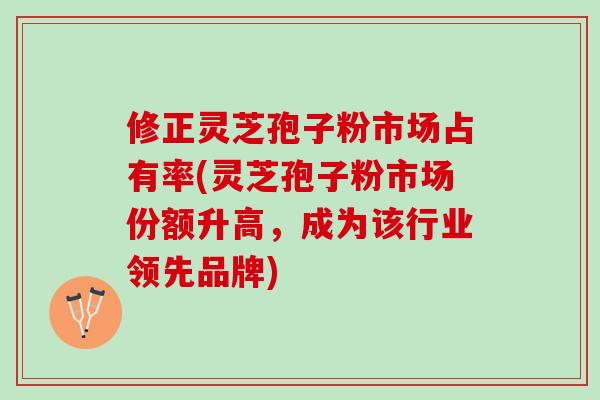 修正灵芝孢子粉市场占有率(灵芝孢子粉市场份额升高，成为该行业领先品牌)