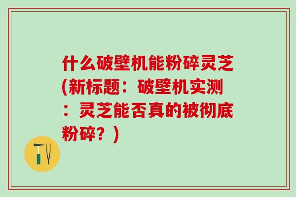 什么破壁机能粉碎灵芝(新标题：破壁机实测：灵芝能否真的被彻底粉碎？)