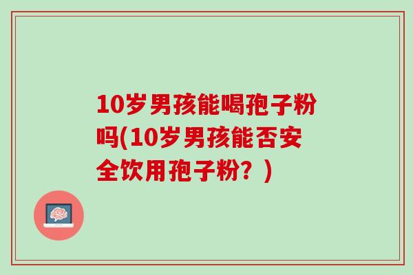 10岁男孩能喝孢子粉吗(10岁男孩能否安全饮用孢子粉？)