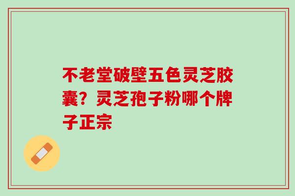 不老堂破壁五色灵芝胶囊？灵芝孢子粉哪个牌子正宗