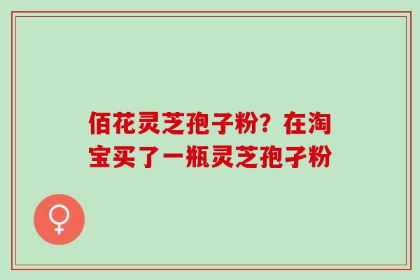 佰花灵芝孢子粉？在淘宝买了一瓶灵芝孢孑粉