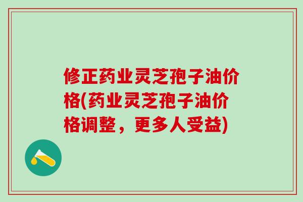 修正药业灵芝孢子油价格(药业灵芝孢子油价格调整，更多人受益)