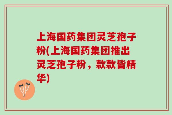 上海国药集团灵芝孢子粉(上海国药集团推出灵芝孢子粉，款款皆精华)