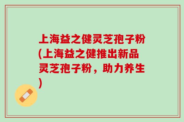 上海益之健灵芝孢子粉(上海益之健推出新品灵芝孢子粉,助力养生) 上海益之健灵芝孢子粉(上海益之健推出新品灵芝孢子粉,助力养生)