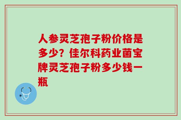 人参灵芝孢子粉价格是多少？佳尔科药业菌宝牌灵芝孢子粉多少钱一瓶