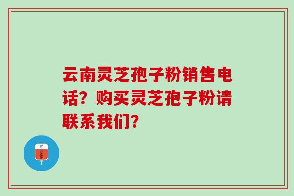 云南灵芝孢子粉销售电话?购买灵芝孢子粉请联系我们? 云南灵芝孢子粉销售电话?购买灵芝孢子粉请联系我们?