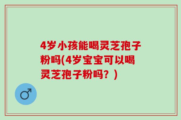 4岁小孩能喝灵芝孢子粉吗(4岁宝宝可以喝灵芝孢子粉吗？)