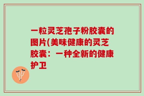 一粒灵芝孢子粉胶囊的图片(美味健康的灵芝胶囊：一种全新的健康护卫