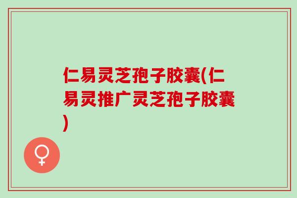 仁易灵芝孢子胶囊(仁易灵推广灵芝孢子胶囊)