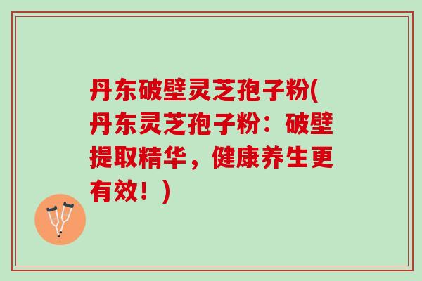 丹东破壁灵芝孢子粉(丹东灵芝孢子粉：破壁提取精华，健康养生更有效！)