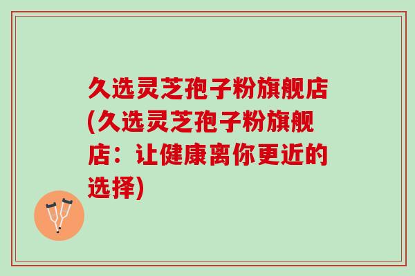 久选灵芝孢子粉旗舰店(久选灵芝孢子粉旗舰店:让健康离你更近的选择) 久选灵芝孢子粉旗舰店(久选灵芝孢子粉旗舰店:让健康离你更近的选择)