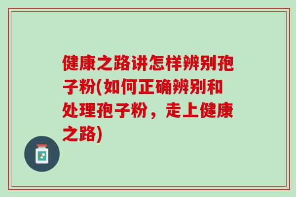 健康之路讲怎样辨别孢子粉(如何正确辨别和处理孢子粉,走上健康之路) 健康之路讲怎样辨别孢子粉(如何正确辨别和处理孢子粉,走上健康之路)