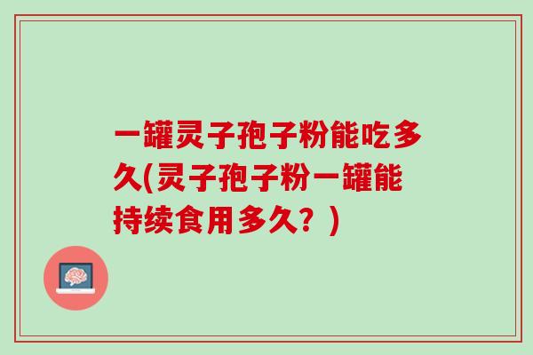 一罐灵子孢子粉能吃多久(灵子孢子粉一罐能持续食用多久?) 一罐灵子孢子粉能吃多久(灵子孢子粉一罐能持续食用多久?)