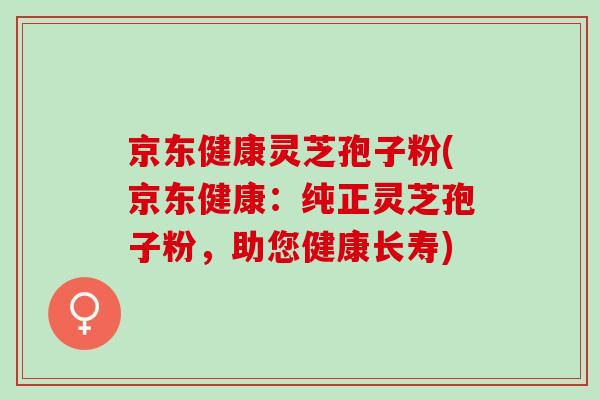 京东健康灵芝孢子粉(京东健康：纯正灵芝孢子粉，助您健康长寿)