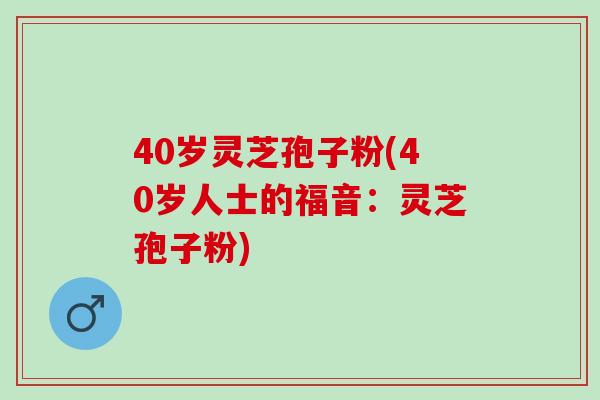 40岁灵芝孢子粉(40岁人士的福音：灵芝孢子粉)