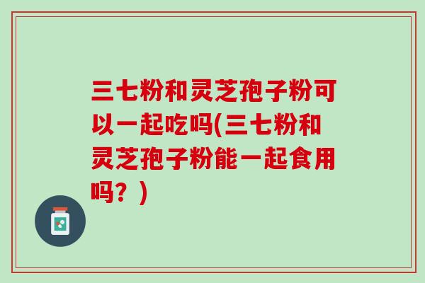 三七粉和灵芝孢子粉可以一起吃吗(三七粉和灵芝孢子粉能一起食用吗？)