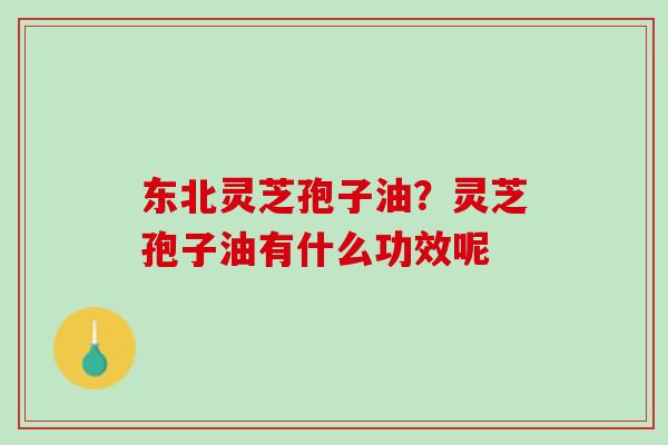 东北灵芝孢子油？灵芝孢子油有什么功效呢