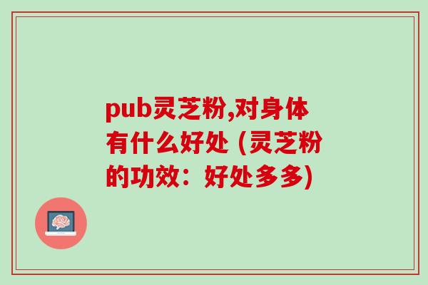 pub灵芝粉,对身体有什么好处 (灵芝粉的功效:好处多多) pub灵芝粉,对身体有什么好处 (灵芝粉的功效:好处多多)