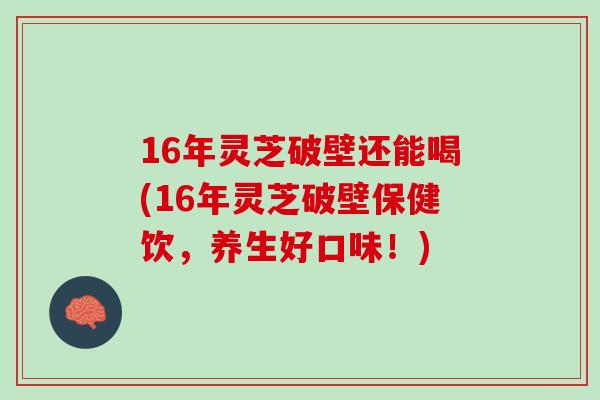 16年灵芝破壁还能喝(16年灵芝破壁保健饮,养生好口味!) 16年灵芝破壁还能喝(16年灵芝破壁保健饮,养生好口味!)