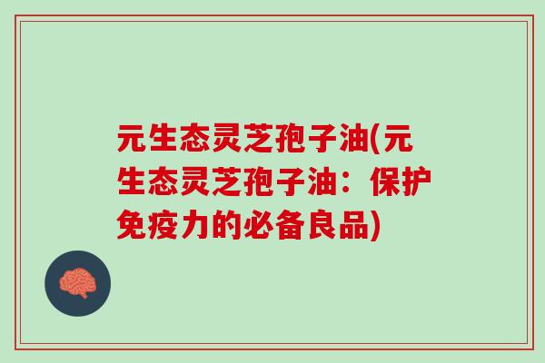 元生态灵芝孢子油(元生态灵芝孢子油：保护免疫力的必备良品)