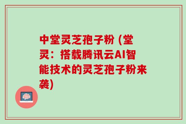 中堂灵芝孢子粉 (堂灵：搭载腾讯云AI智能技术的灵芝孢子粉来袭)
