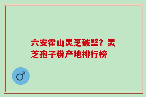 六安霍山灵芝破壁？灵芝孢子粉产地排行榜
