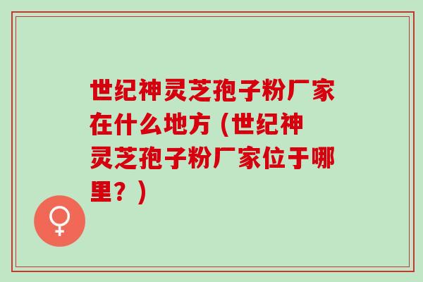 世纪神灵芝孢子粉厂家在什么地方 (世纪神灵芝孢子粉厂家位于哪里？)
