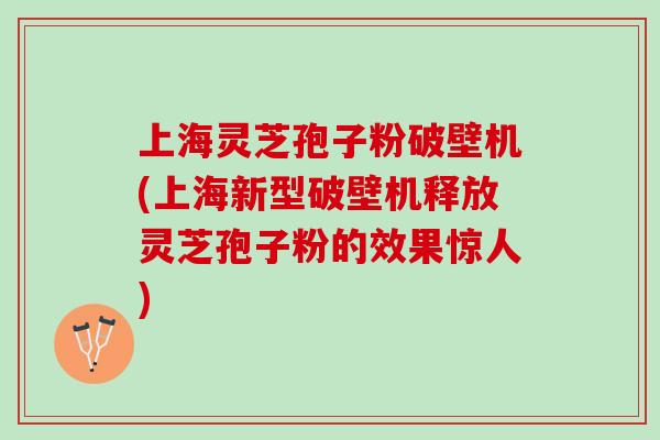 上海灵芝孢子粉破壁机(上海新型破壁机释放灵芝孢子粉的效果惊人)