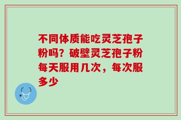 不同体质能吃灵芝孢子粉吗？破壁灵芝孢子粉每天服用几次，每次服多少