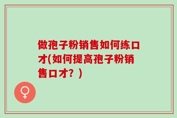 做孢子粉销售如何练口才(如何提高孢子粉销售口才？)