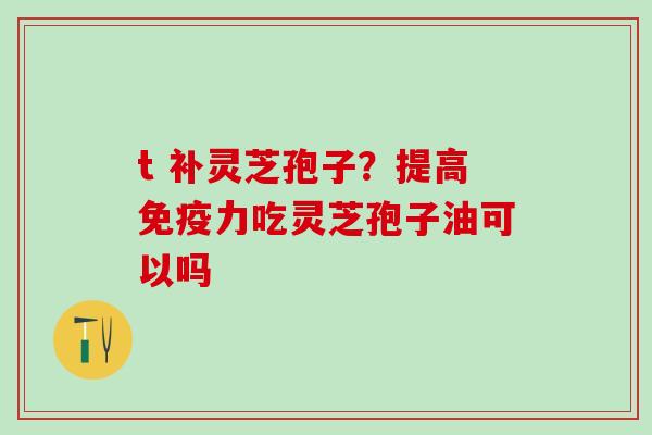 t 补灵芝孢子？提高免疫力吃灵芝孢子油可以吗