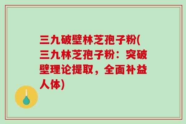 三九破壁林芝孢子粉(三九林芝孢子粉：突破壁理论提取，全面补益人体)