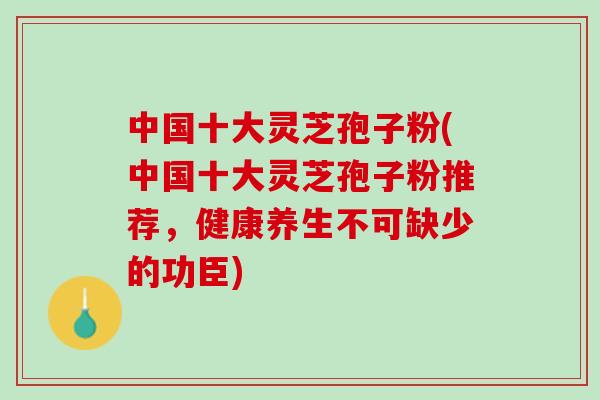 中国十大灵芝孢子粉(中国十大灵芝孢子粉推荐，健康养生不可缺少的功臣)