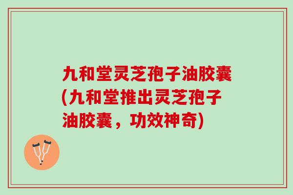 九和堂灵芝孢子油胶囊(九和堂推出灵芝孢子油胶囊，功效神奇)
