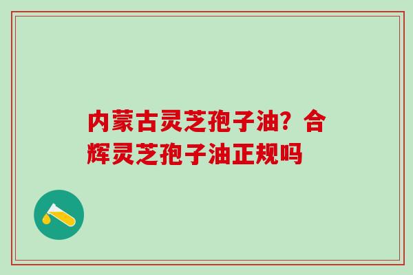 内蒙古灵芝孢子油？合辉灵芝孢子油正规吗