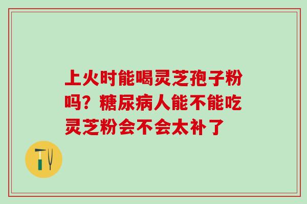 上火时能喝灵芝孢子粉吗？人能不能吃灵芝粉会不会太补了