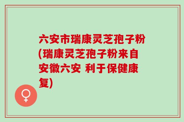 六安市瑞康灵芝孢子粉(瑞康灵芝孢子粉来自安徽六安 利于保健康复)