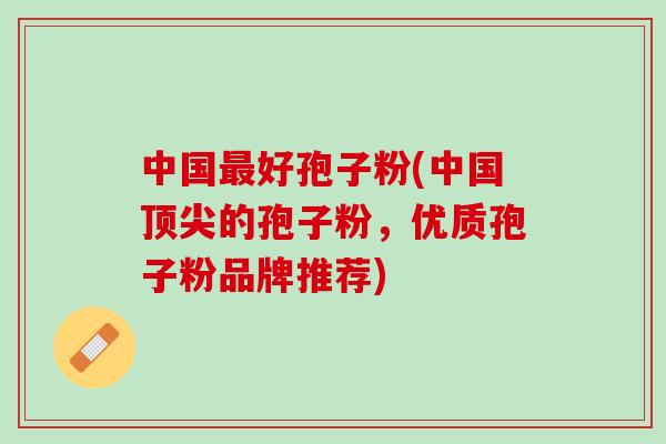 中国最好孢子粉(中国顶尖的孢子粉，优质孢子粉品牌推荐)