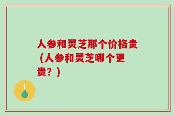 人参和灵芝那个价格贵 (人参和灵芝哪个更贵？)