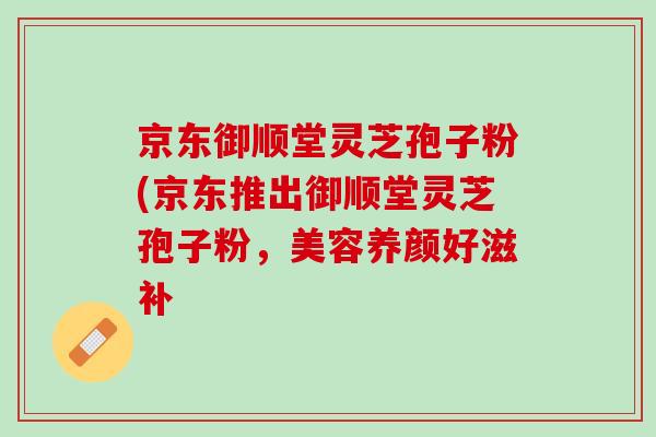 京东御顺堂灵芝孢子粉(京东推出御顺堂灵芝孢子粉，美容养颜好滋补