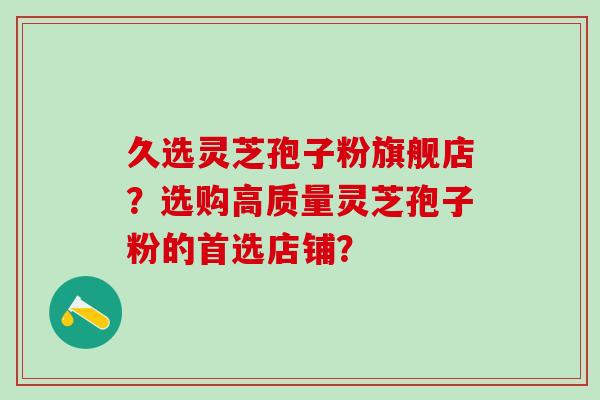 久选灵芝孢子粉旗舰店?选购高质量灵芝孢子粉的首选店铺? 久选灵芝孢子粉旗舰店?选购高质量灵芝孢子粉的首选店铺?