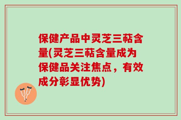 保健产品中灵芝三萜含量(灵芝三萜含量成为保健品关注焦点，有效成分彰显优势)