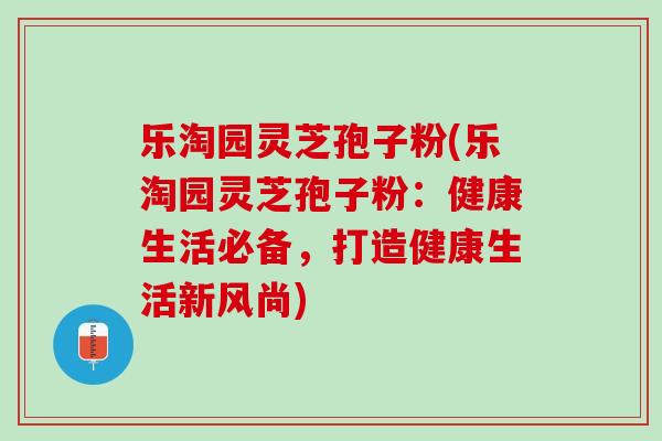 乐淘园灵芝孢子粉(乐淘园灵芝孢子粉:健康生活必备,打造健康生活新风尚) 乐淘园灵芝孢子粉(乐淘园灵芝孢子粉:健康生活必备,打造健康生活新风尚)