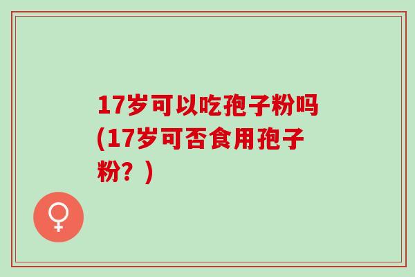 17岁可以吃孢子粉吗(17岁可否食用孢子粉?) 17岁可以吃孢子粉吗(17岁可否食用孢子粉?)