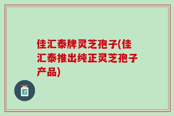佳汇泰牌灵芝孢子(佳汇泰推出纯正灵芝孢子产品)