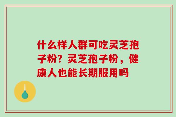 什么样人群可吃灵芝孢子粉?灵芝孢子粉,健康人也能长期服用吗 什么样人群可吃灵芝孢子粉?灵芝孢子粉,健康人也能长期服用吗