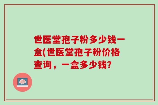 世医堂孢子粉多少钱一盒(世医堂孢子粉价格查询,一盒多少钱? 世医堂孢子粉多少钱一盒(世医堂孢子粉价格查询,一盒多少钱?