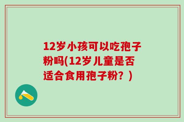 12岁小孩可以吃孢子粉吗(12岁儿童是否适合食用孢子粉?) 12岁小孩可以吃孢子粉吗(12岁儿童是否适合食用孢子粉?)